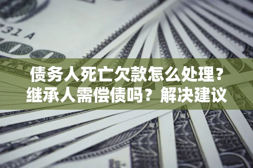 北京债务人死亡欠款怎么处理？继承人需偿债吗？解决建议